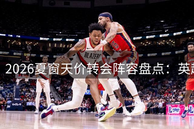 2026夏窗天价转会阵容盘点：英超8将领衔